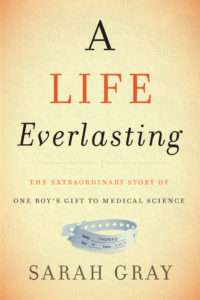 A Life Everlasting: The Extraordinary Story of One Boy’s Gift to Medical Science By Sarah Walpole Gray ’95 